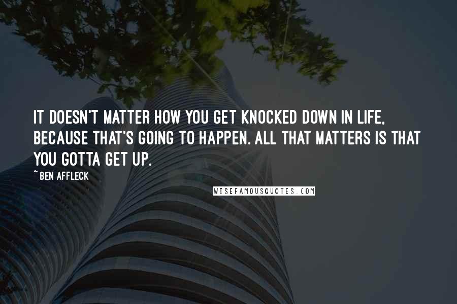 Ben Affleck Quotes: It doesn't matter how you get knocked down in life, because that's going to happen. All that matters is that you gotta get up.