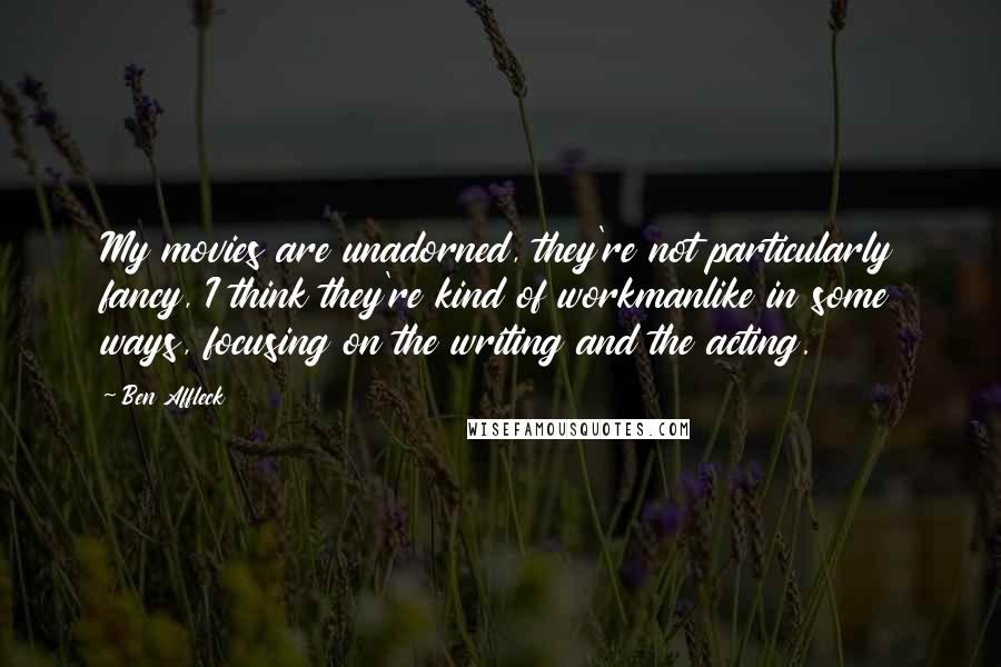 Ben Affleck Quotes: My movies are unadorned, they're not particularly fancy, I think they're kind of workmanlike in some ways, focusing on the writing and the acting.