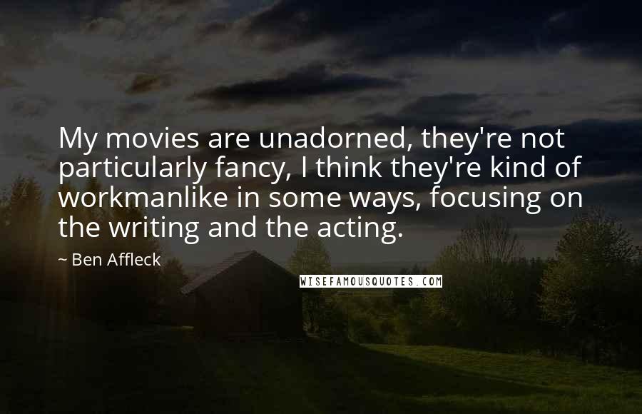 Ben Affleck Quotes: My movies are unadorned, they're not particularly fancy, I think they're kind of workmanlike in some ways, focusing on the writing and the acting.