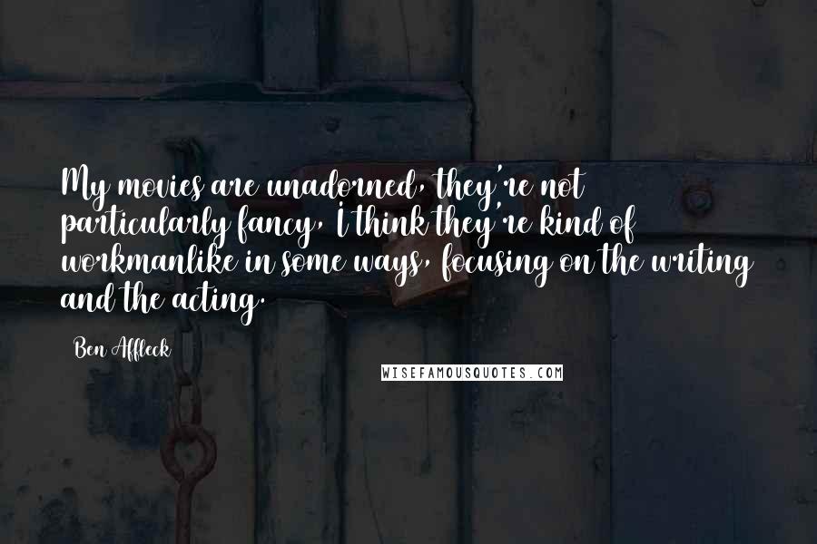 Ben Affleck Quotes: My movies are unadorned, they're not particularly fancy, I think they're kind of workmanlike in some ways, focusing on the writing and the acting.