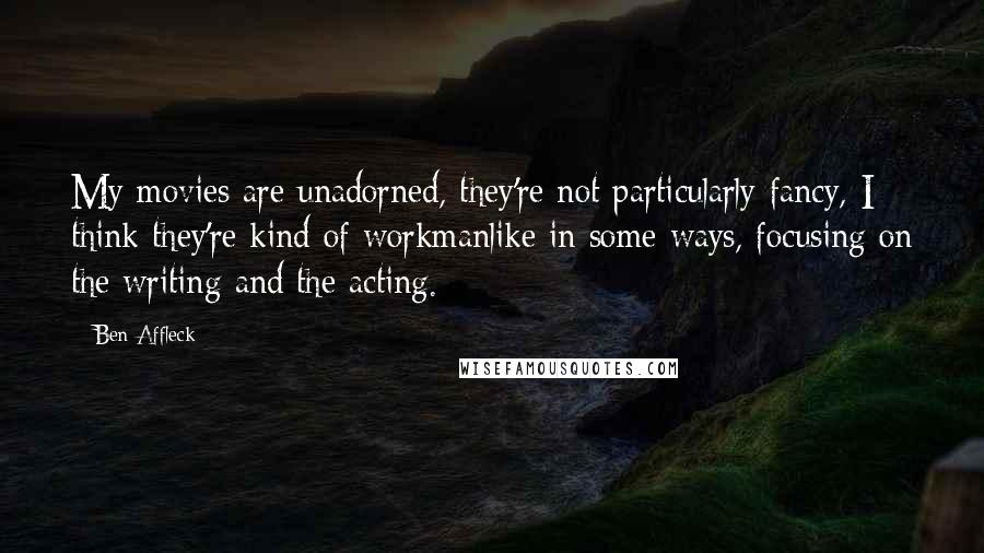 Ben Affleck Quotes: My movies are unadorned, they're not particularly fancy, I think they're kind of workmanlike in some ways, focusing on the writing and the acting.
