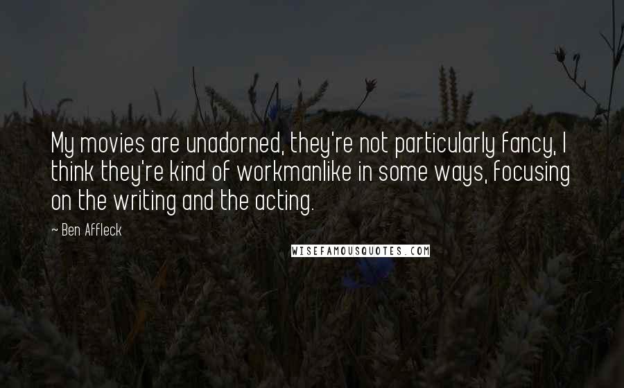 Ben Affleck Quotes: My movies are unadorned, they're not particularly fancy, I think they're kind of workmanlike in some ways, focusing on the writing and the acting.