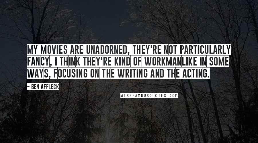 Ben Affleck Quotes: My movies are unadorned, they're not particularly fancy, I think they're kind of workmanlike in some ways, focusing on the writing and the acting.