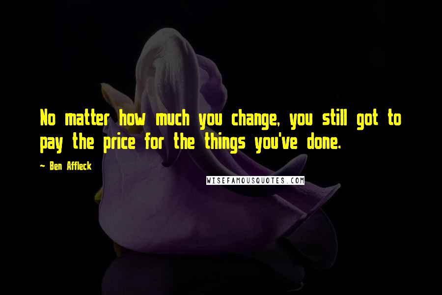 Ben Affleck Quotes: No matter how much you change, you still got to pay the price for the things you've done.
