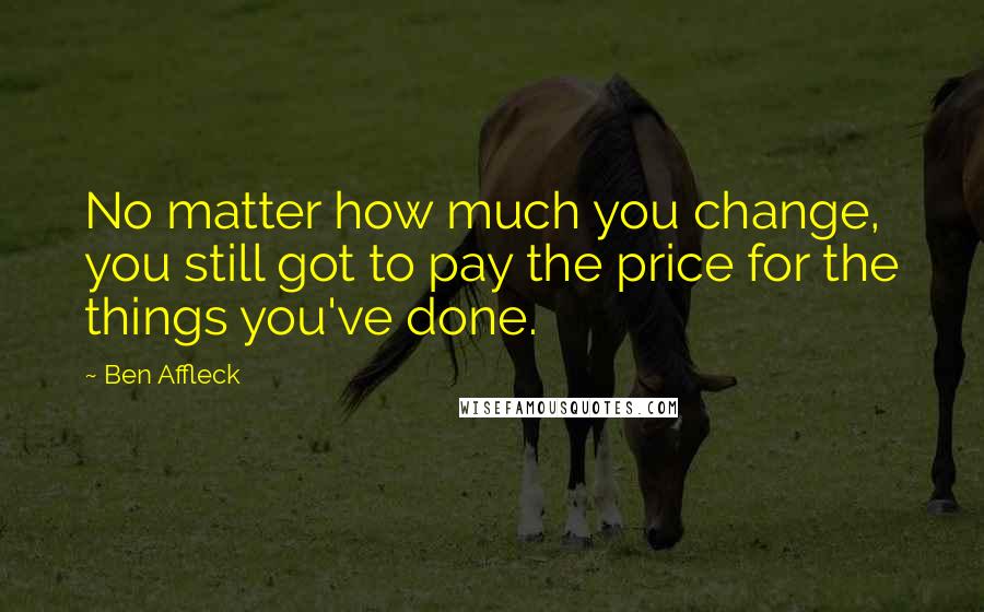 Ben Affleck Quotes: No matter how much you change, you still got to pay the price for the things you've done.