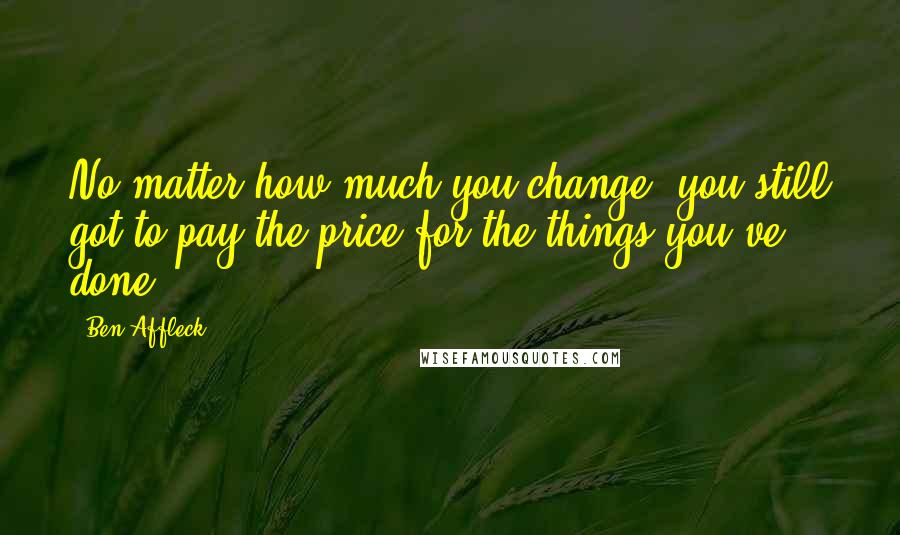 Ben Affleck Quotes: No matter how much you change, you still got to pay the price for the things you've done.