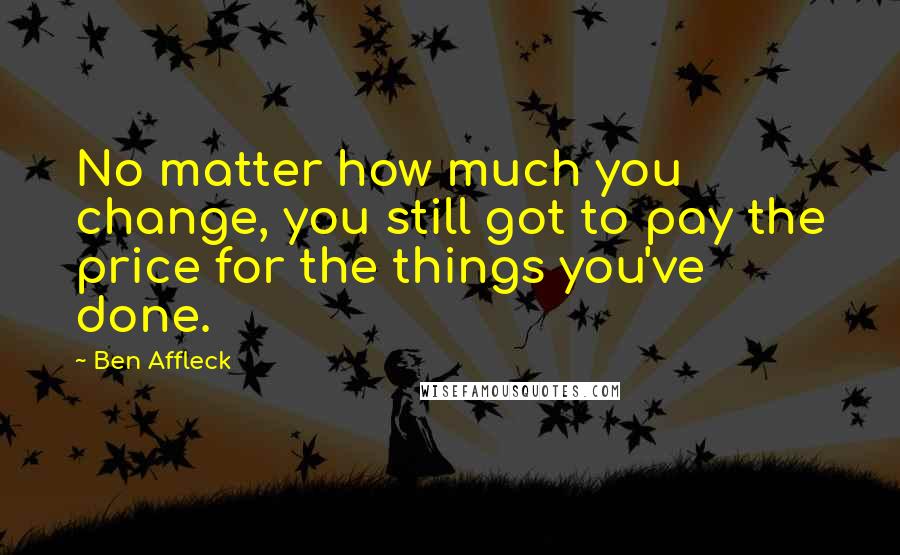Ben Affleck Quotes: No matter how much you change, you still got to pay the price for the things you've done.