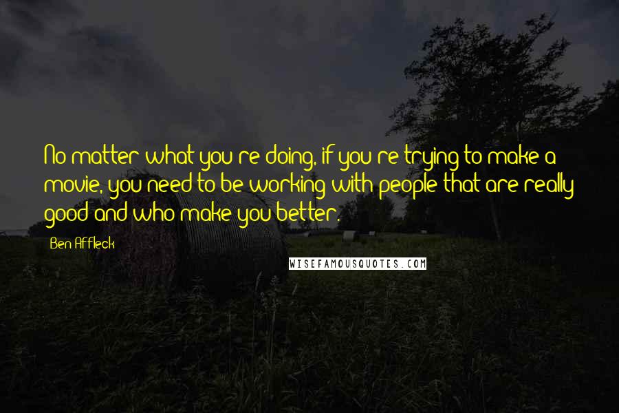 Ben Affleck Quotes: No matter what you're doing, if you're trying to make a movie, you need to be working with people that are really good and who make you better.