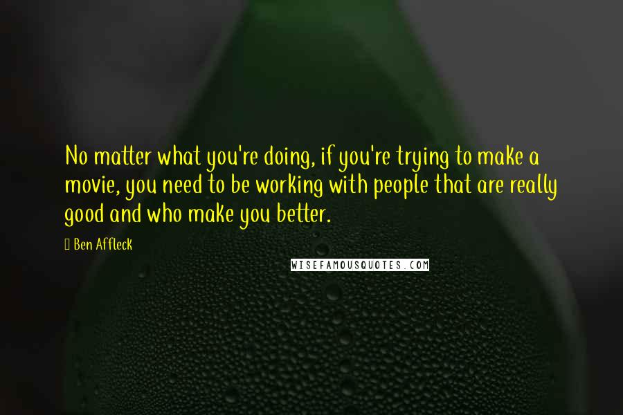 Ben Affleck Quotes: No matter what you're doing, if you're trying to make a movie, you need to be working with people that are really good and who make you better.