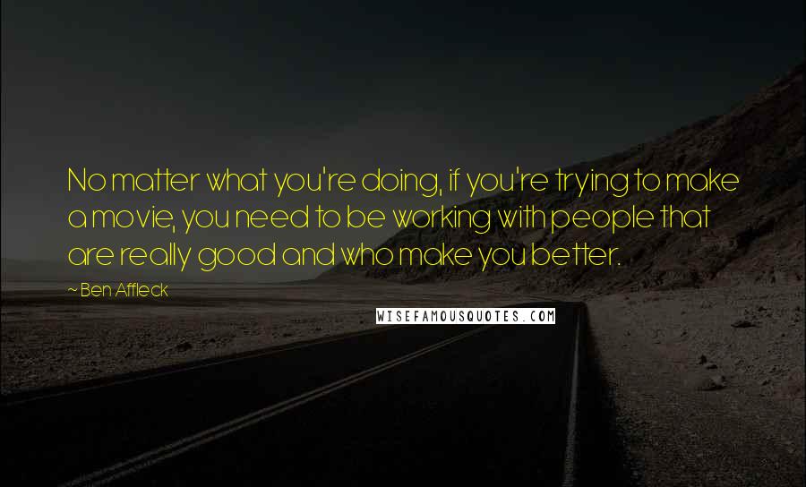 Ben Affleck Quotes: No matter what you're doing, if you're trying to make a movie, you need to be working with people that are really good and who make you better.