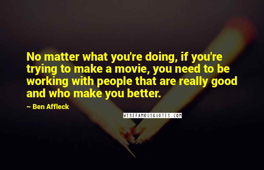 Ben Affleck Quotes: No matter what you're doing, if you're trying to make a movie, you need to be working with people that are really good and who make you better.