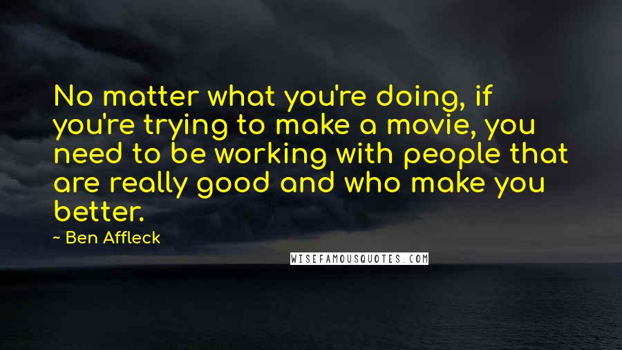Ben Affleck Quotes: No matter what you're doing, if you're trying to make a movie, you need to be working with people that are really good and who make you better.