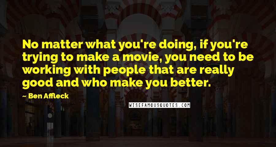 Ben Affleck Quotes: No matter what you're doing, if you're trying to make a movie, you need to be working with people that are really good and who make you better.