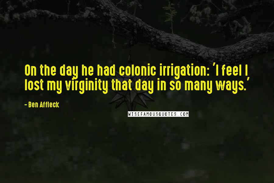 Ben Affleck Quotes: On the day he had colonic irrigation: 'I feel I lost my virginity that day in so many ways.'