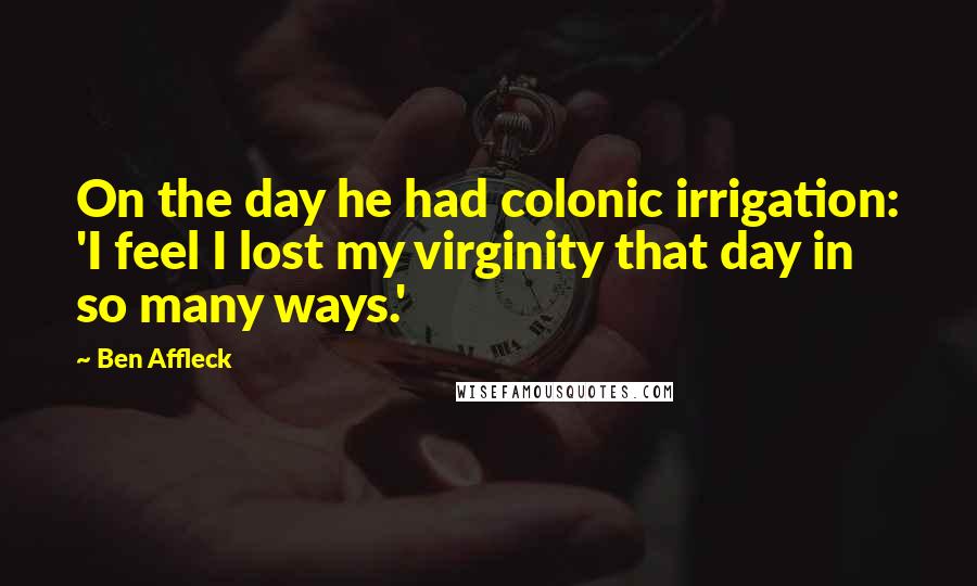 Ben Affleck Quotes: On the day he had colonic irrigation: 'I feel I lost my virginity that day in so many ways.'