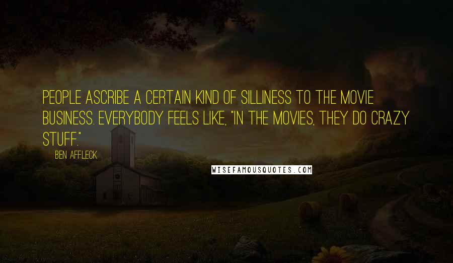 Ben Affleck Quotes: People ascribe a certain kind of silliness to the movie business. Everybody feels like, "In the movies, they do crazy stuff."