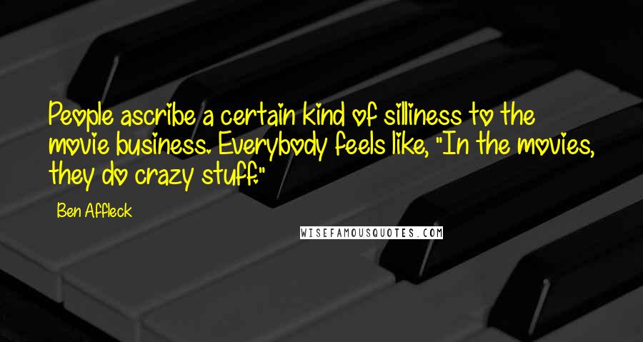 Ben Affleck Quotes: People ascribe a certain kind of silliness to the movie business. Everybody feels like, "In the movies, they do crazy stuff."
