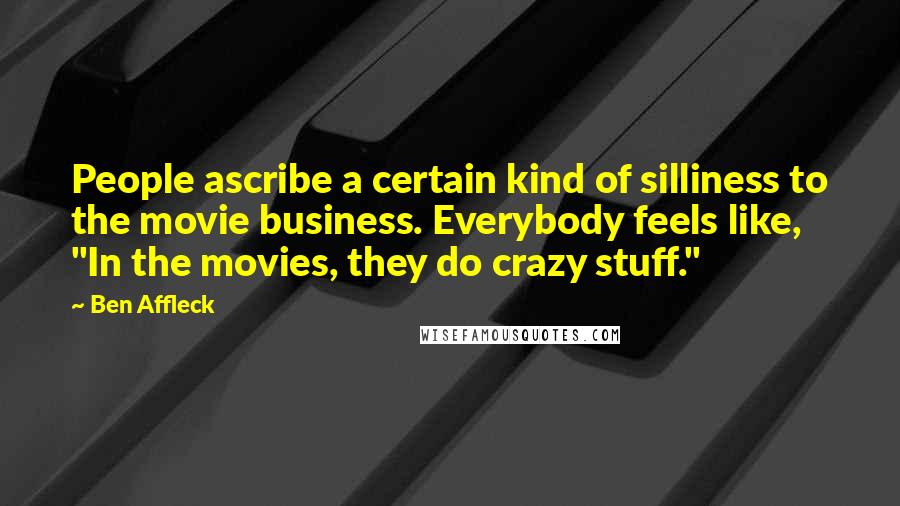 Ben Affleck Quotes: People ascribe a certain kind of silliness to the movie business. Everybody feels like, "In the movies, they do crazy stuff."