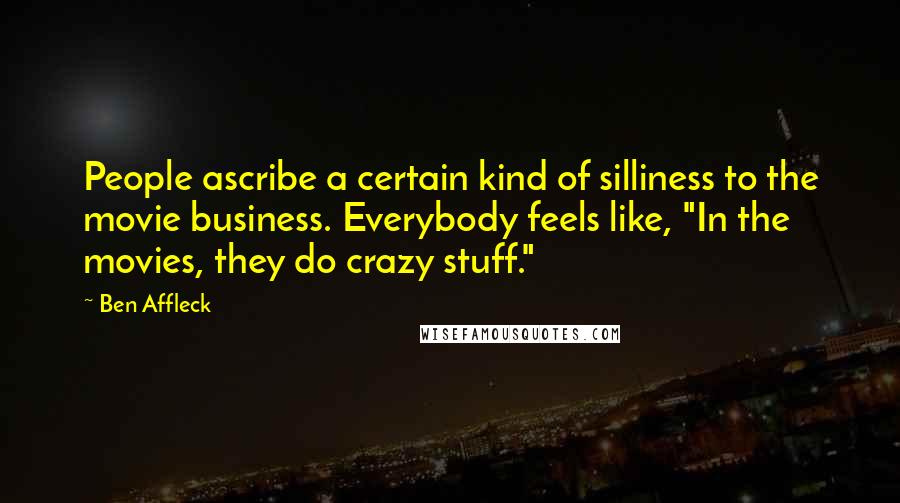 Ben Affleck Quotes: People ascribe a certain kind of silliness to the movie business. Everybody feels like, "In the movies, they do crazy stuff."