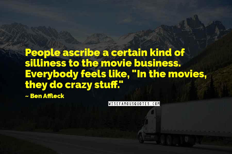 Ben Affleck Quotes: People ascribe a certain kind of silliness to the movie business. Everybody feels like, "In the movies, they do crazy stuff."