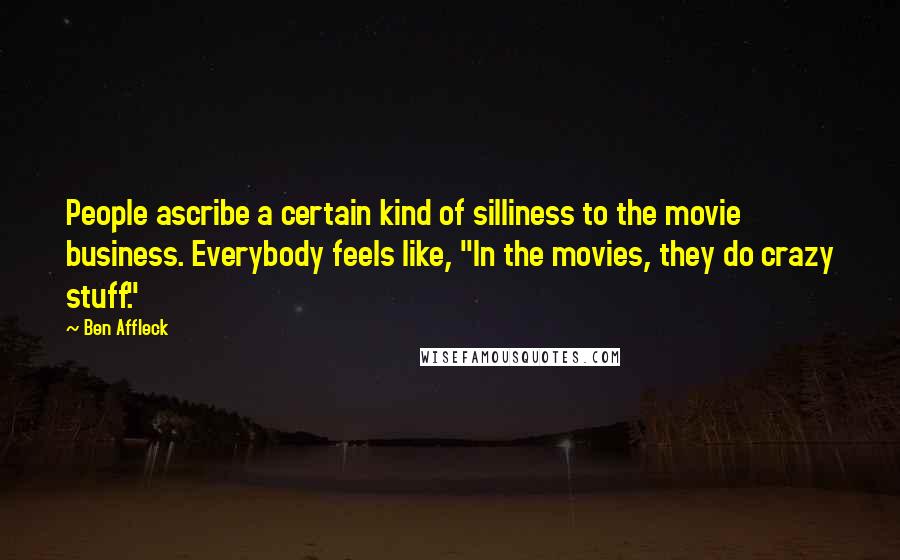 Ben Affleck Quotes: People ascribe a certain kind of silliness to the movie business. Everybody feels like, "In the movies, they do crazy stuff."