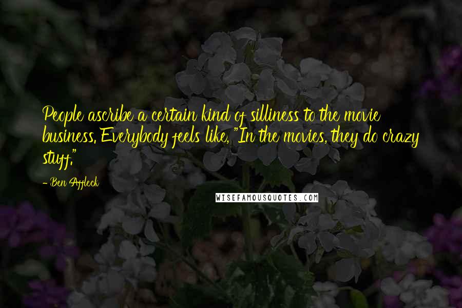 Ben Affleck Quotes: People ascribe a certain kind of silliness to the movie business. Everybody feels like, "In the movies, they do crazy stuff."