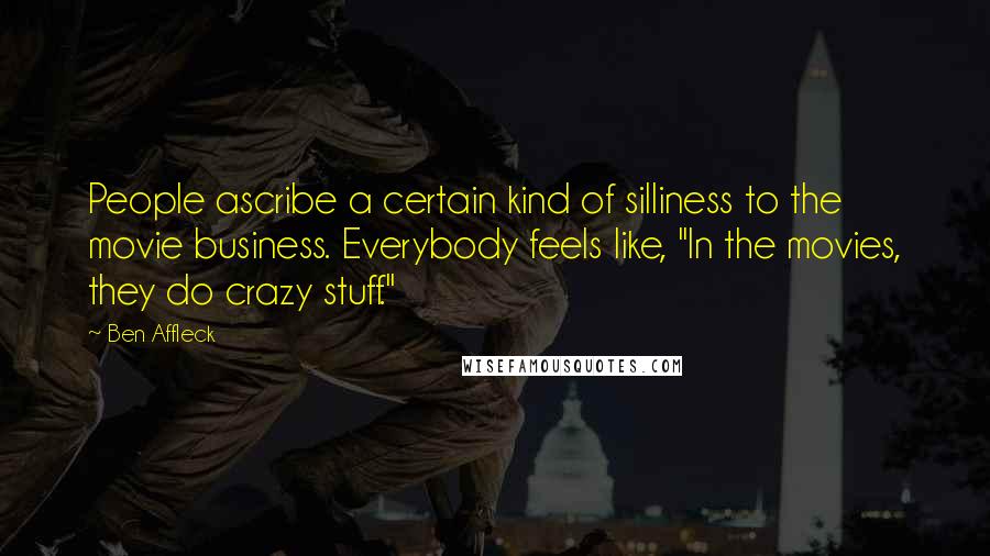 Ben Affleck Quotes: People ascribe a certain kind of silliness to the movie business. Everybody feels like, "In the movies, they do crazy stuff."