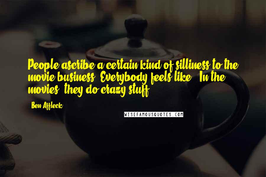 Ben Affleck Quotes: People ascribe a certain kind of silliness to the movie business. Everybody feels like, "In the movies, they do crazy stuff."