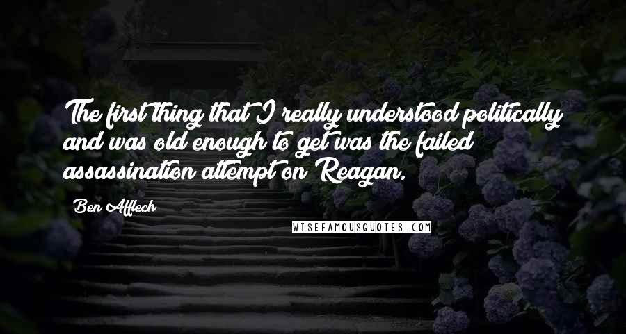 Ben Affleck Quotes: The first thing that I really understood politically and was old enough to get was the failed assassination attempt on Reagan.