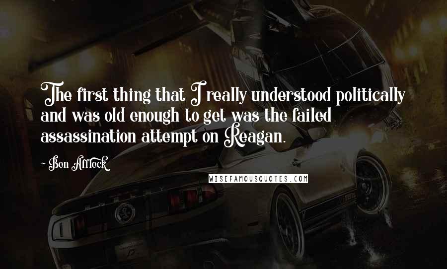 Ben Affleck Quotes: The first thing that I really understood politically and was old enough to get was the failed assassination attempt on Reagan.