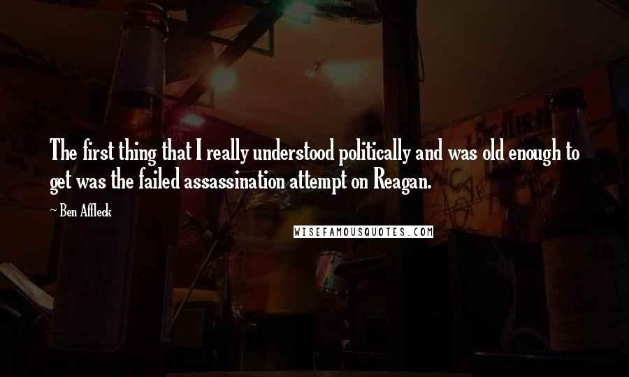 Ben Affleck Quotes: The first thing that I really understood politically and was old enough to get was the failed assassination attempt on Reagan.