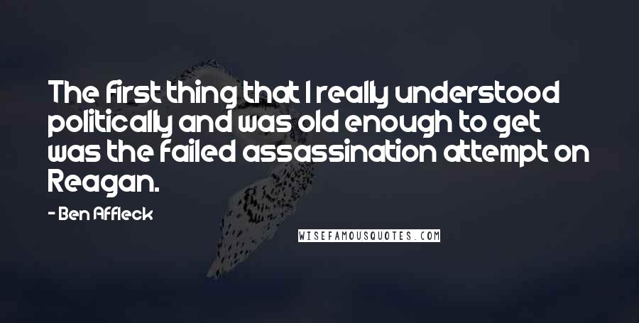 Ben Affleck Quotes: The first thing that I really understood politically and was old enough to get was the failed assassination attempt on Reagan.