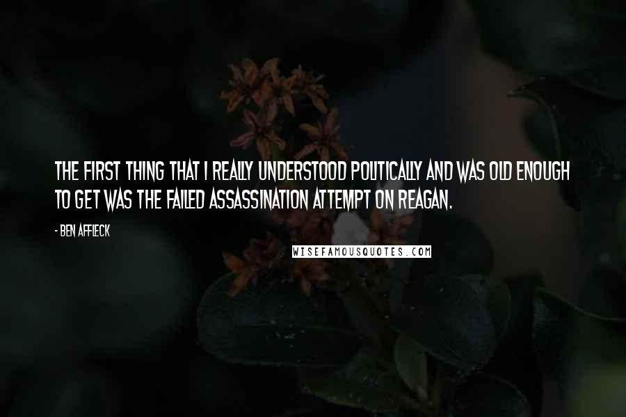 Ben Affleck Quotes: The first thing that I really understood politically and was old enough to get was the failed assassination attempt on Reagan.