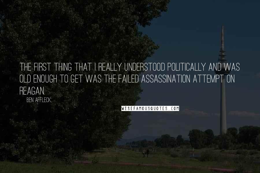 Ben Affleck Quotes: The first thing that I really understood politically and was old enough to get was the failed assassination attempt on Reagan.