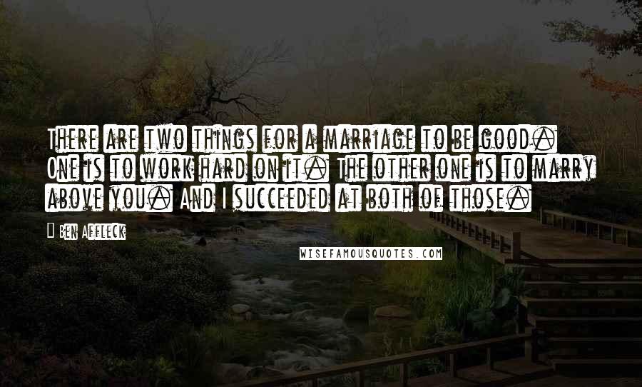 Ben Affleck Quotes: There are two things for a marriage to be good. One is to work hard on it. The other one is to marry above you. And I succeeded at both of those.