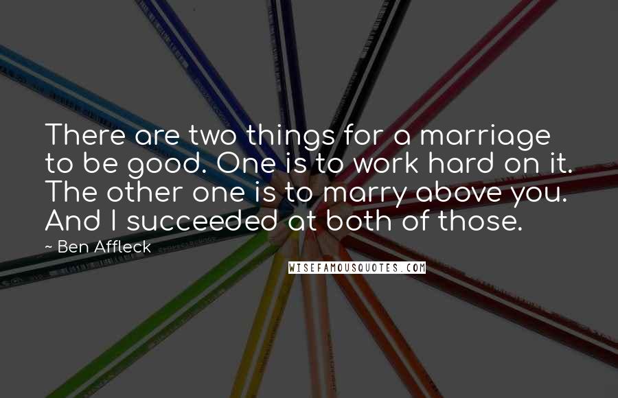 Ben Affleck Quotes: There are two things for a marriage to be good. One is to work hard on it. The other one is to marry above you. And I succeeded at both of those.