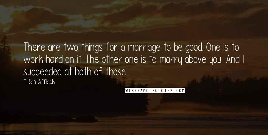 Ben Affleck Quotes: There are two things for a marriage to be good. One is to work hard on it. The other one is to marry above you. And I succeeded at both of those.