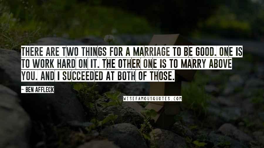 Ben Affleck Quotes: There are two things for a marriage to be good. One is to work hard on it. The other one is to marry above you. And I succeeded at both of those.