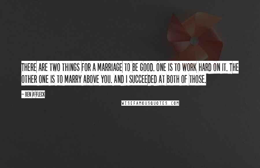 Ben Affleck Quotes: There are two things for a marriage to be good. One is to work hard on it. The other one is to marry above you. And I succeeded at both of those.