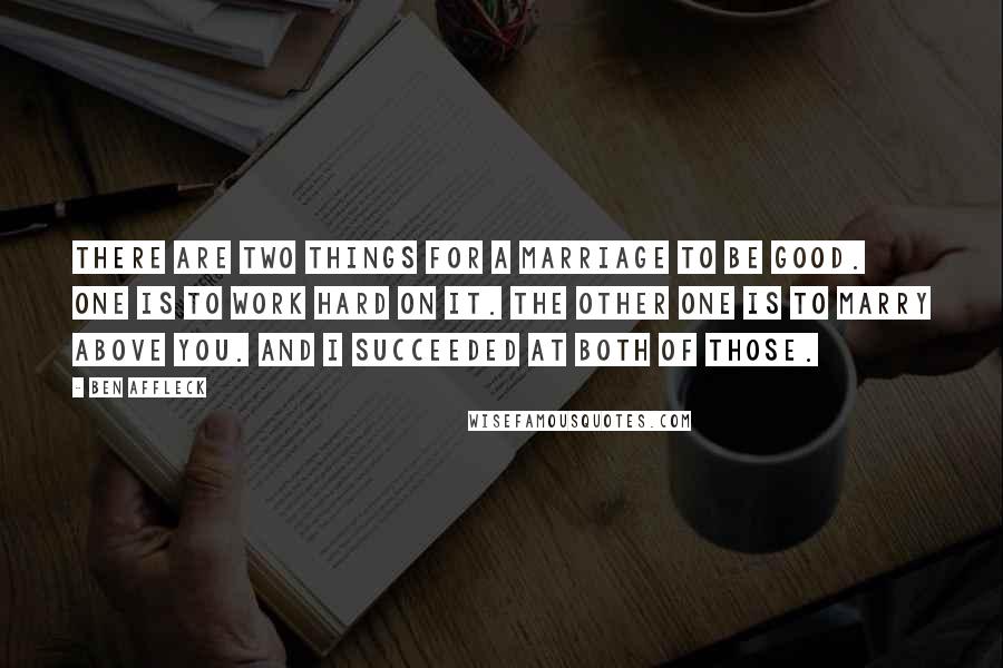 Ben Affleck Quotes: There are two things for a marriage to be good. One is to work hard on it. The other one is to marry above you. And I succeeded at both of those.