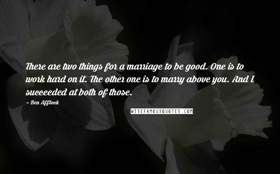 Ben Affleck Quotes: There are two things for a marriage to be good. One is to work hard on it. The other one is to marry above you. And I succeeded at both of those.