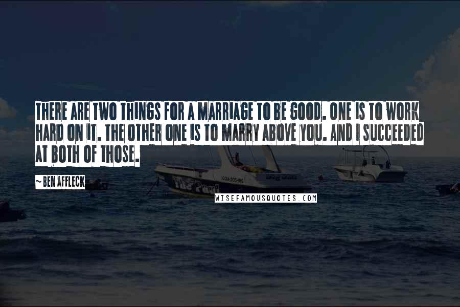 Ben Affleck Quotes: There are two things for a marriage to be good. One is to work hard on it. The other one is to marry above you. And I succeeded at both of those.