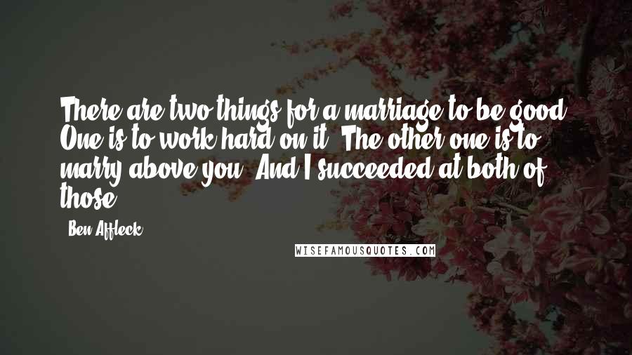 Ben Affleck Quotes: There are two things for a marriage to be good. One is to work hard on it. The other one is to marry above you. And I succeeded at both of those.