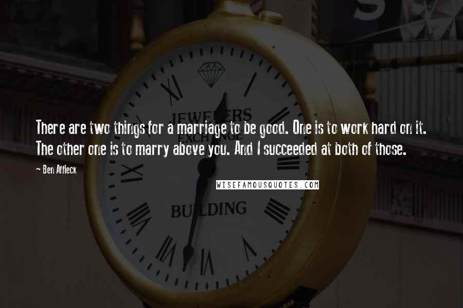 Ben Affleck Quotes: There are two things for a marriage to be good. One is to work hard on it. The other one is to marry above you. And I succeeded at both of those.