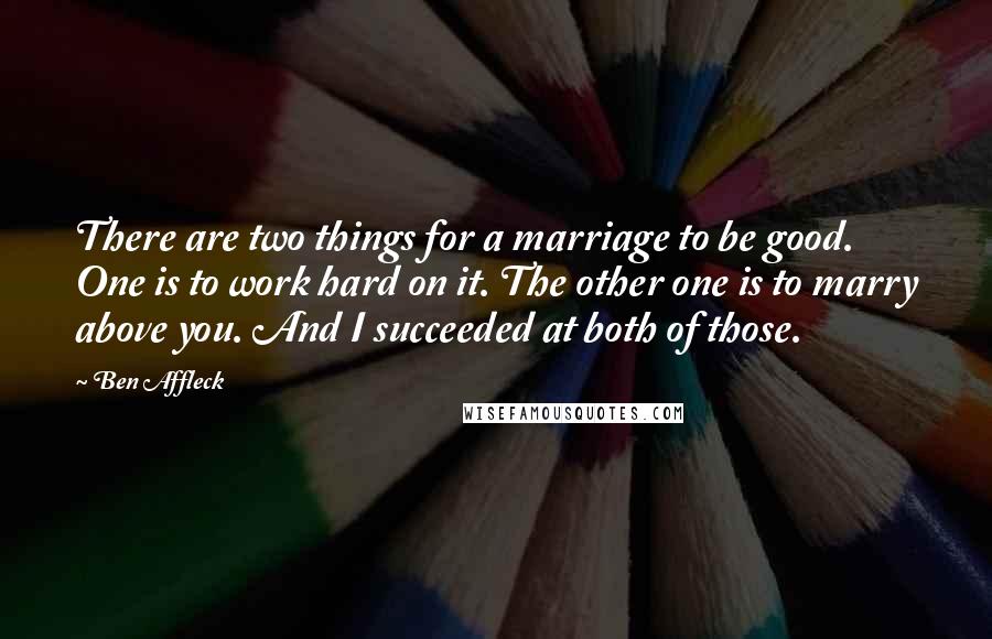 Ben Affleck Quotes: There are two things for a marriage to be good. One is to work hard on it. The other one is to marry above you. And I succeeded at both of those.