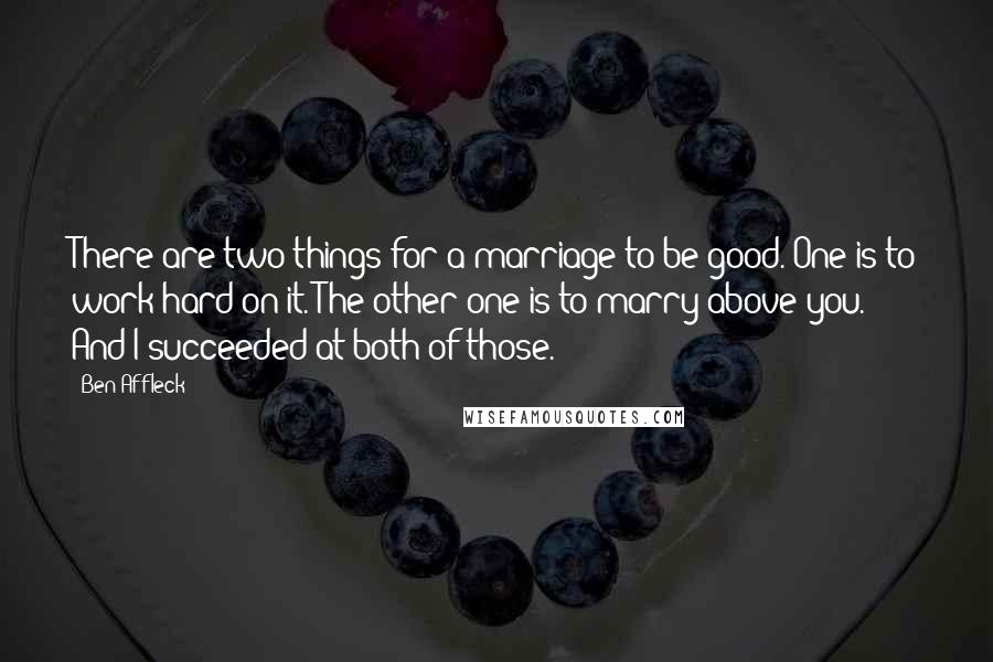 Ben Affleck Quotes: There are two things for a marriage to be good. One is to work hard on it. The other one is to marry above you. And I succeeded at both of those.
