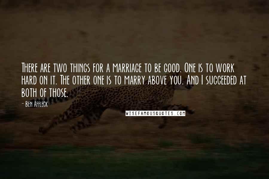 Ben Affleck Quotes: There are two things for a marriage to be good. One is to work hard on it. The other one is to marry above you. And I succeeded at both of those.