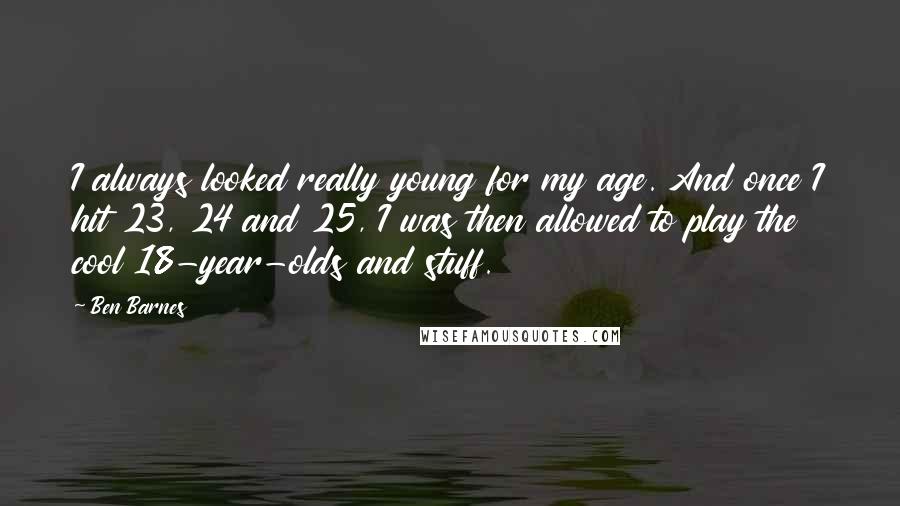 Ben Barnes Quotes: I always looked really young for my age. And once I hit 23, 24 and 25, I was then allowed to play the cool 18-year-olds and stuff.