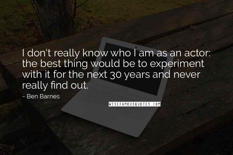 Ben Barnes Quotes: I don't really know who I am as an actor: the best thing would be to experiment with it for the next 30 years and never really find out.