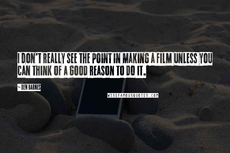 Ben Barnes Quotes: I don't really see the point in making a film unless you can think of a good reason to do it.